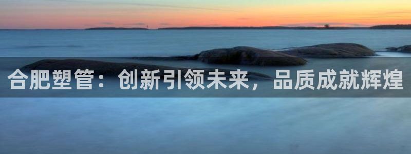 太阳集团股份有限公司：合肥塑管：创新引领未来，品质成就辉煌